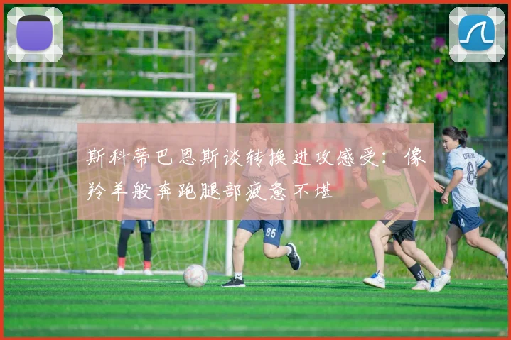 斯科蒂巴恩斯谈转换进攻感受：像羚羊般奔跑腿部疲惫不堪