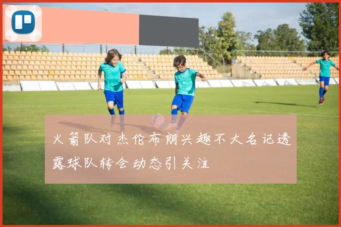 火箭队对杰伦布朗兴趣不大名记透露球队转会动态引关注