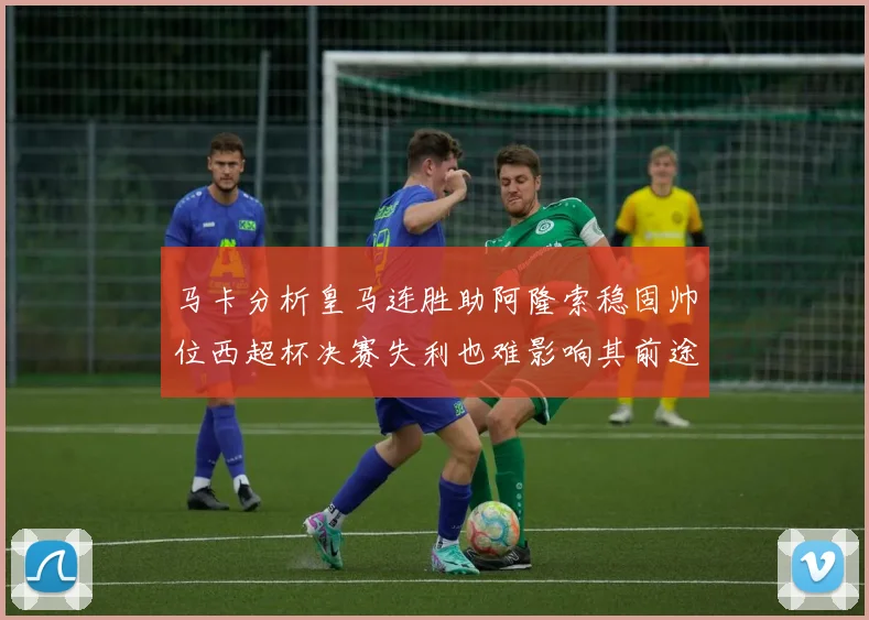 马卡分析皇马连胜助阿隆索稳固帅位西超杯决赛失利也难影响其前途