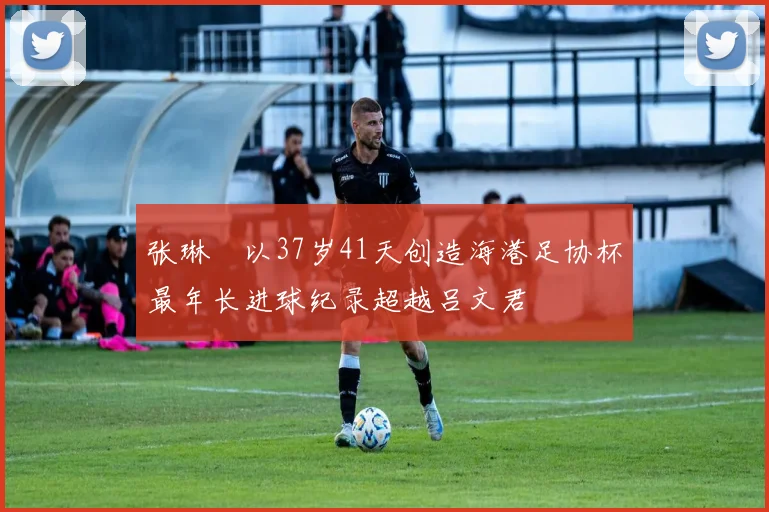 张琳芃以37岁41天创造海港足协杯最年长进球纪录超越吕文君