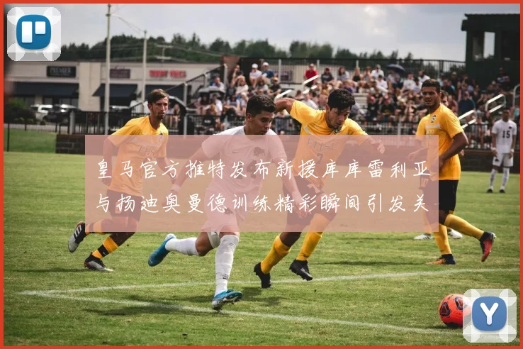 皇马官方推特发布新援库库雷利亚与扬迪奥曼德训练精彩瞬间引发关注