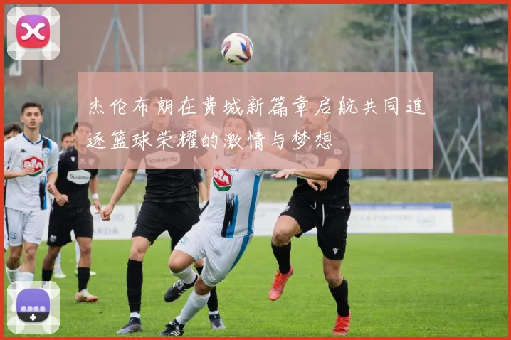 杰伦布朗在费城新篇章启航共同追逐篮球荣耀的激情与梦想