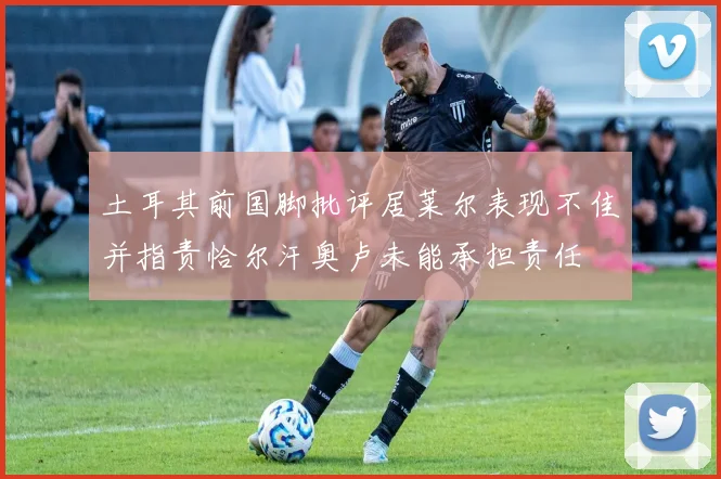 土耳其前国脚批评居莱尔表现不佳并指责恰尔汗奥卢未能承担责任