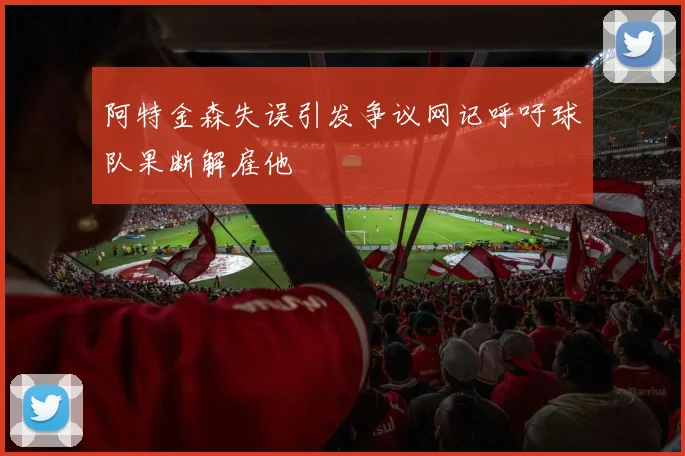阿特金森失误引发争议网记呼吁球队果断解雇他