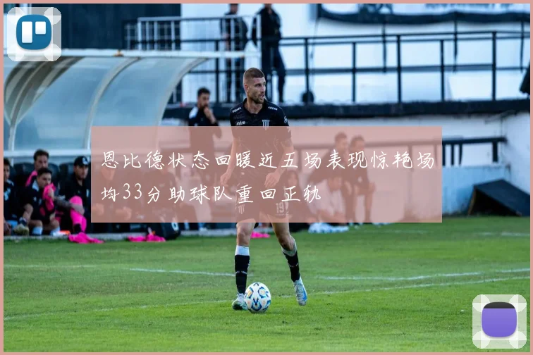 恩比德状态回暖近五场表现惊艳场均33分助球队重回正轨