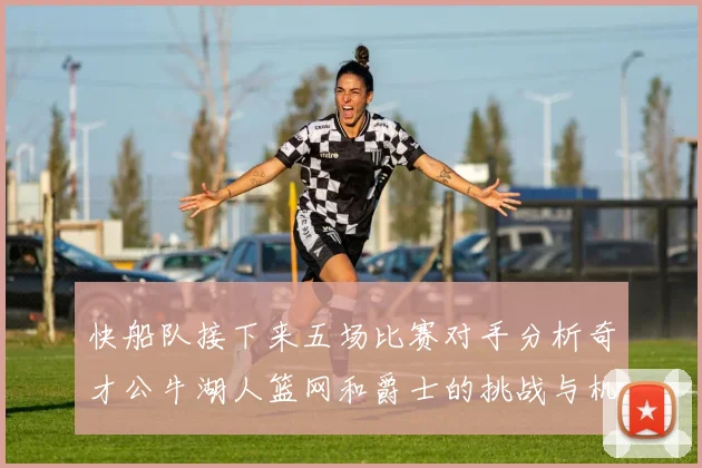 快船队接下来五场比赛对手分析奇才公牛湖人篮网和爵士的挑战与机遇