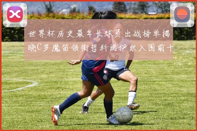 世界杯历史最年长球员出战榜单揭晓C罗魔笛领衔哲科诺伊尔入围前十