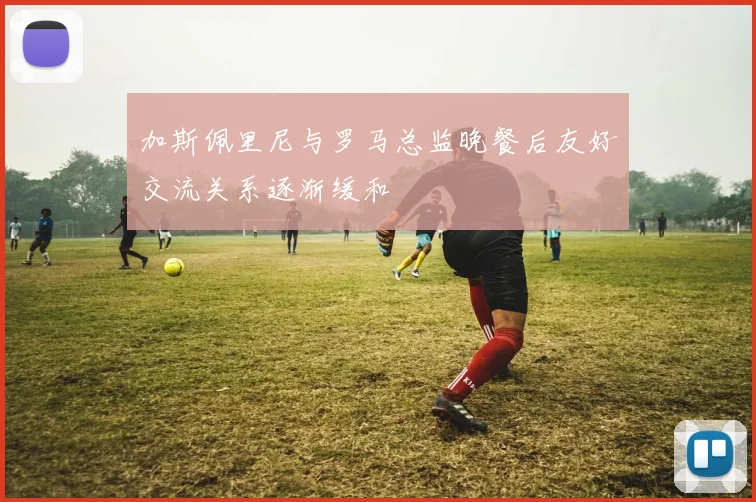 加斯佩里尼与罗马总监晚餐后友好交流关系逐渐缓和