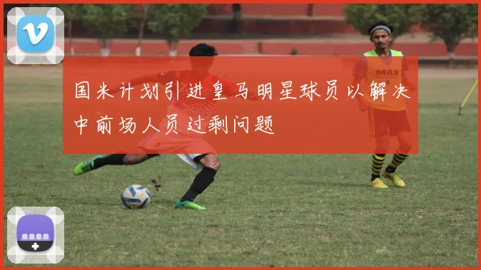 国米计划引进皇马明星球员以解决中前场人员过剩问题