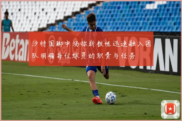 沙特国脚中场称新教练迅速融入团队明确每位球员的职责与任务