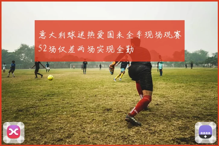 意大利球迷热爱国米全季现场观赛52场仅差两场实现全勤