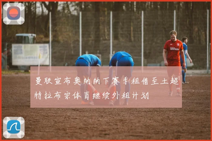曼联宣布奥纳纳下赛季租借至土超特拉布宗体育继续外租计划
