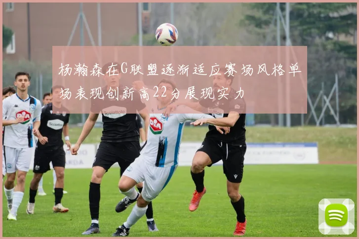 杨瀚森在G联盟逐渐适应赛场风格单场表现创新高22分展现实力