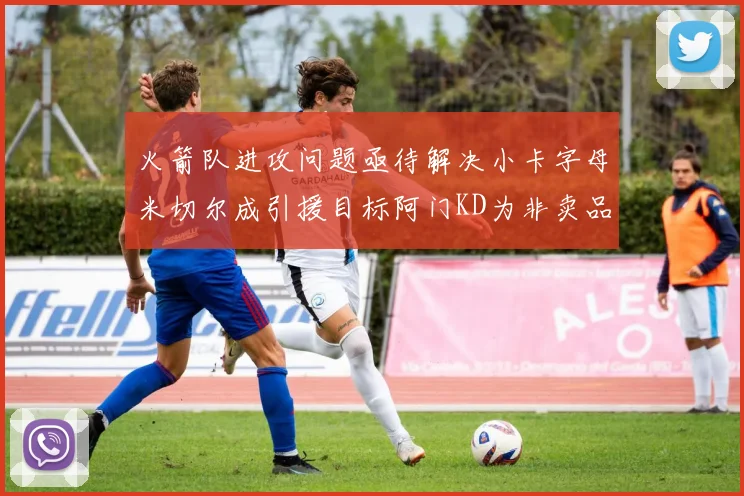 火箭队进攻问题亟待解决小卡字母米切尔成引援目标阿门KD为非卖品