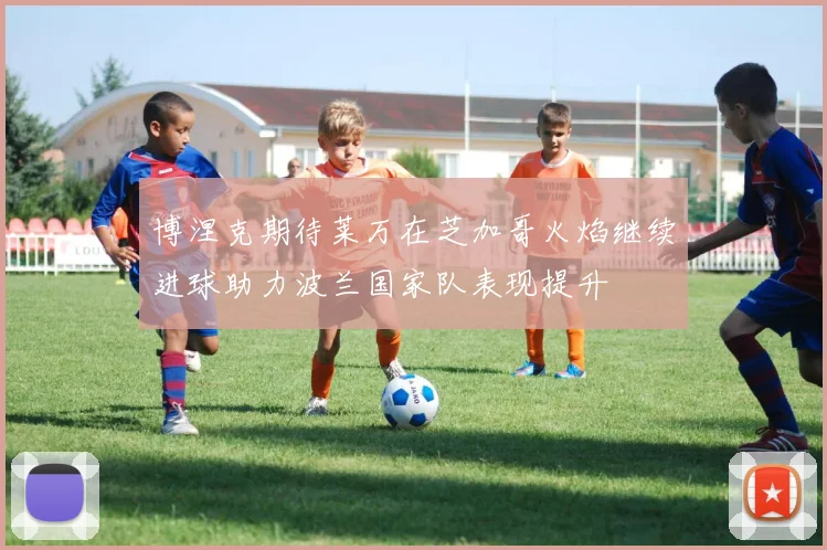 博涅克期待莱万在芝加哥火焰继续进球助力波兰国家队表现提升