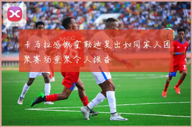 卡马拉感慨霍勒迪复出如同家人团聚赛场重聚令人振奋