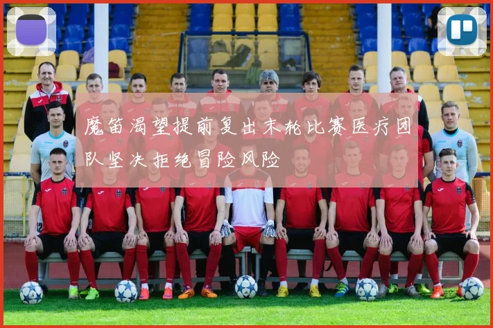 魔笛渴望提前复出末轮比赛医疗团队坚决拒绝冒险风险