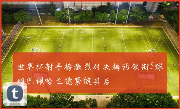 世界杯射手榜激烈对决梅西领衔5球姆巴佩哈兰德紧随其后