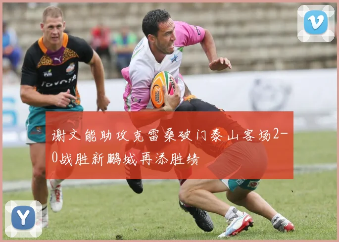 谢文能助攻克雷桑破门泰山客场2-0战胜新鹏城再添胜绩