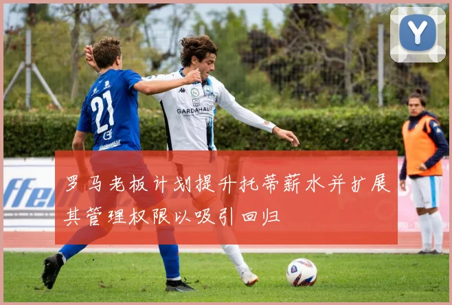 罗马老板计划提升托蒂薪水并扩展其管理权限以吸引回归