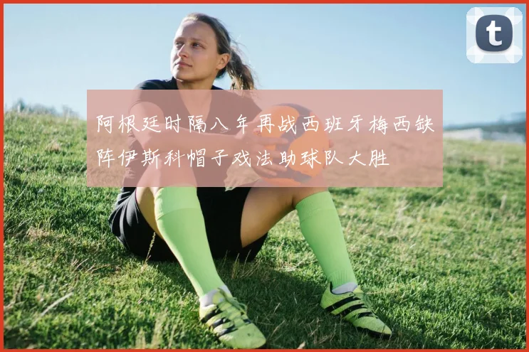 阿根廷时隔八年再战西班牙梅西缺阵伊斯科帽子戏法助球队大胜