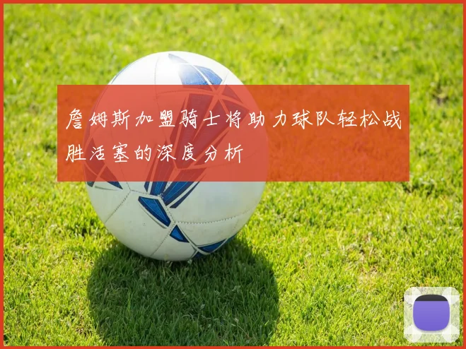 詹姆斯加盟骑士将助力球队轻松战胜活塞的深度分析