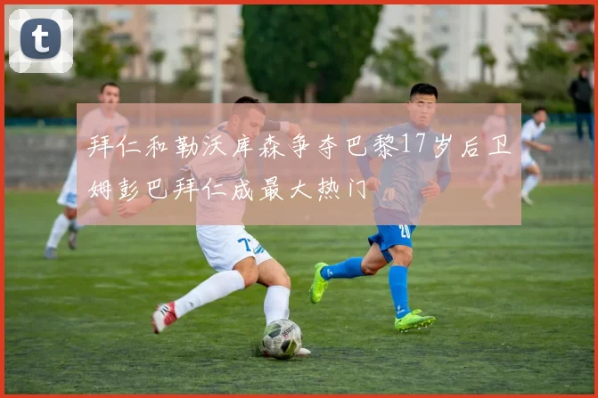 拜仁和勒沃库森争夺巴黎17岁后卫姆彭巴拜仁成最大热门