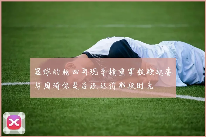 篮球的轮回再现李楠重掌教鞭赵睿与周琦你是否还记得那段时光