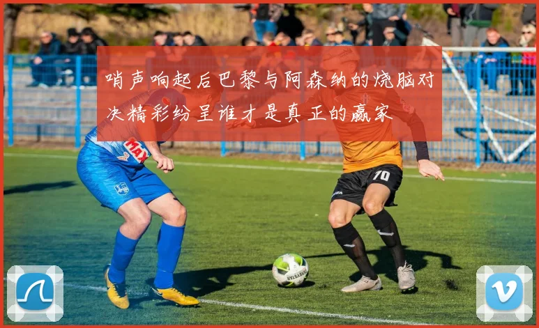 哨声响起后巴黎与阿森纳的烧脑对决精彩纷呈谁才是真正的赢家