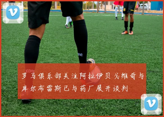 罗马俱乐部关注阿拉伊贝戈维奇与库尔布雷斯已与药厂展开谈判