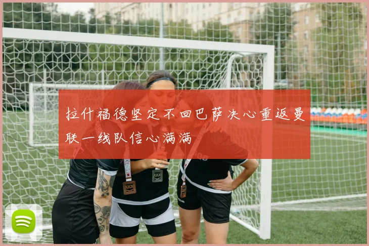 拉什福德坚定不回巴萨决心重返曼联一线队信心满满