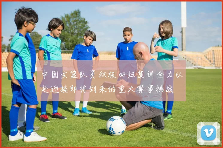 中国女篮队员积极回归集训全力以赴迎接即将到来的重大赛事挑战