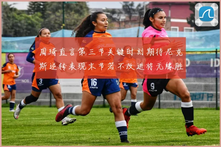 周琦直言第三节关键时刻期待尼克斯逆转表现末节若不改进将无缘胜利