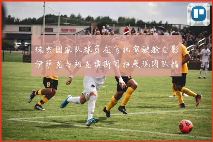 瑞典国家队球员在飞机驾驶舱合影伊萨克与约克雷斯同框展现团队精神